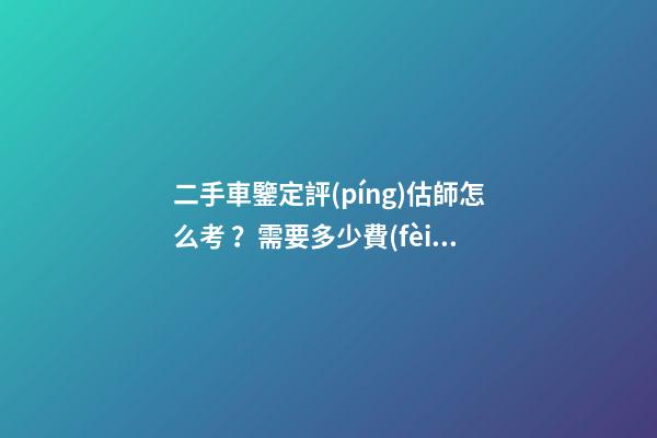 二手車鑒定評(píng)估師怎么考？需要多少費(fèi)用？